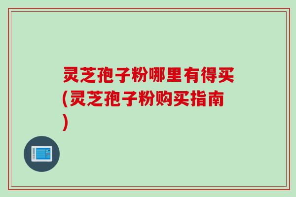 灵芝孢子粉哪里有得买(灵芝孢子粉购买指南)