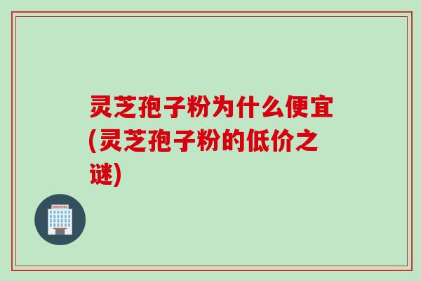 灵芝孢子粉为什么便宜(灵芝孢子粉的低价之谜)