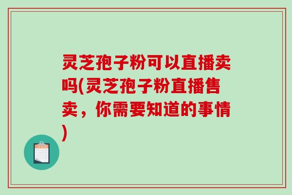灵芝孢子粉可以直播卖吗(灵芝孢子粉直播售卖，你需要知道的事情)