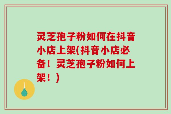 灵芝孢子粉如何在抖音小店上架(抖音小店必备！灵芝孢子粉如何上架！)
