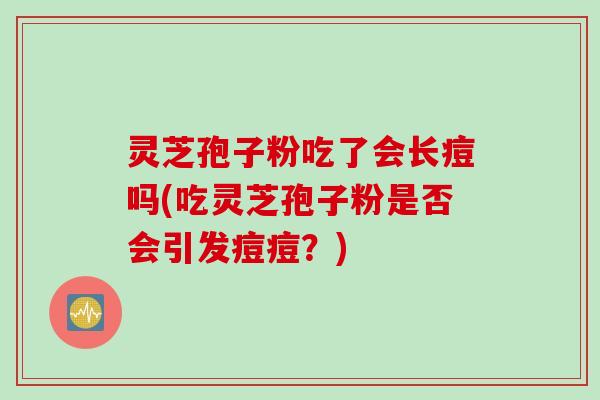 灵芝孢子粉吃了会长痘吗(吃灵芝孢子粉是否会引发痘痘？)