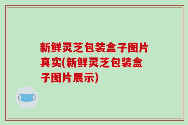新鲜灵芝包装盒子图片真实(新鲜灵芝包装盒子图片展示)