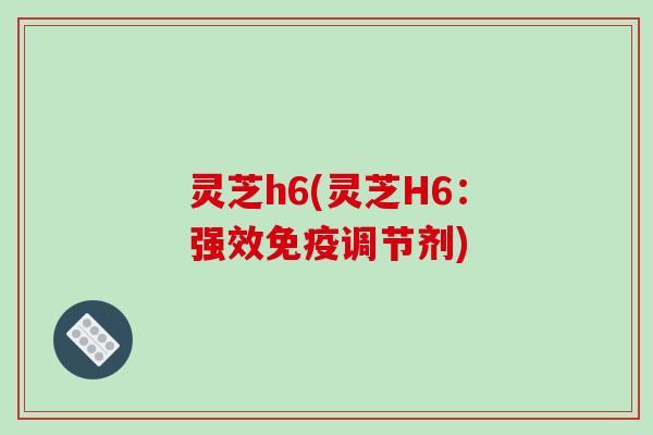 灵芝h6(灵芝H6：强效免疫调节剂)