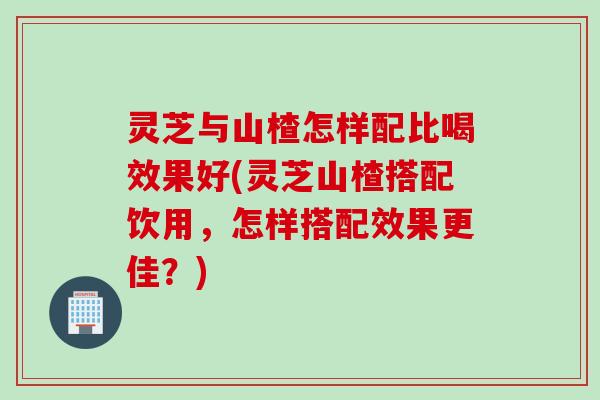 灵芝与山楂怎样配比喝效果好(灵芝山楂搭配饮用，怎样搭配效果更佳？)
