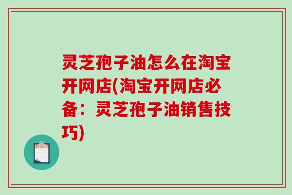 灵芝孢子油怎么在淘宝开网店(淘宝开网店必备：灵芝孢子油销售技巧)