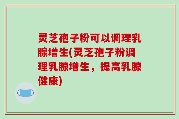 灵芝孢子粉可以调理乳腺增生(灵芝孢子粉调理乳腺增生，提高乳腺健康)