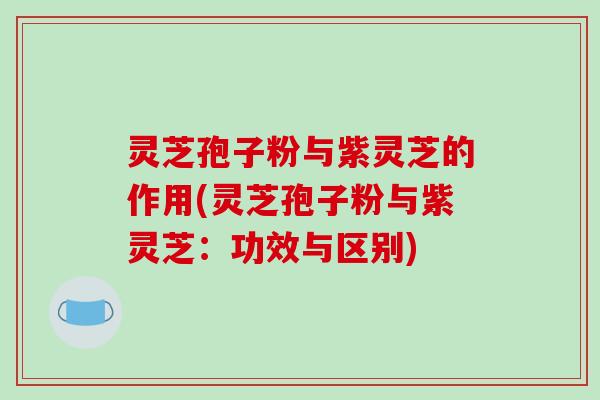 灵芝孢子粉与紫灵芝的作用(灵芝孢子粉与紫灵芝：功效与区别)
