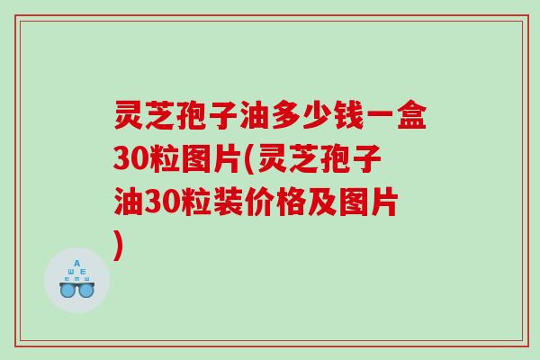 灵芝孢子油多少钱一盒30粒图片(灵芝孢子油30粒装价格及图片)
