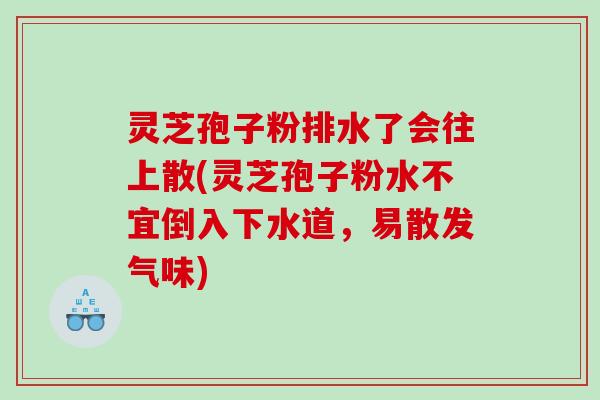 灵芝孢子粉排水了会往上散(灵芝孢子粉水不宜倒入下水道，易散发气味)