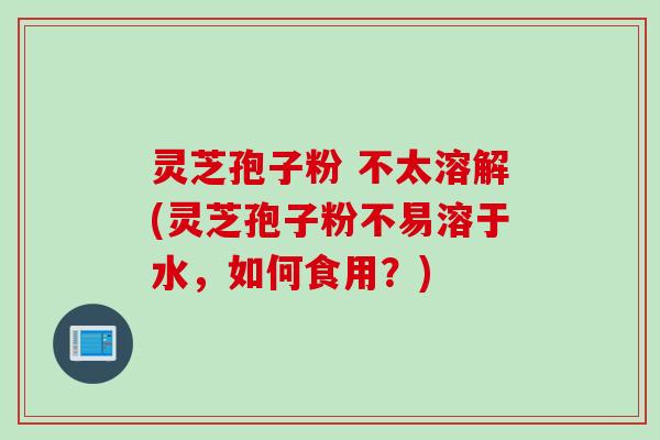灵芝孢子粉 不太溶解(灵芝孢子粉不易溶于水，如何食用？)