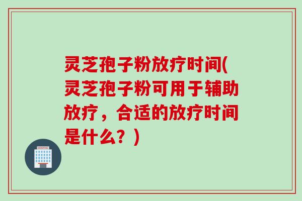 灵芝孢子粉放疗时间(灵芝孢子粉可用于辅助放疗，合适的放疗时间是什么？)