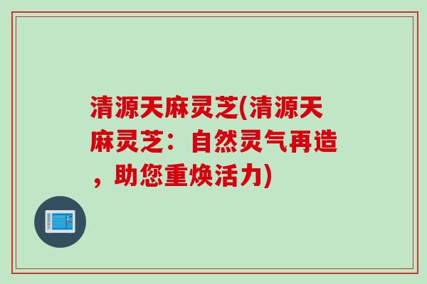 清源天麻灵芝(清源天麻灵芝：自然灵气再造，助您重焕活力)