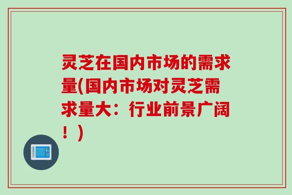 灵芝在国内市场的需求量(国内市场对灵芝需求量大：行业前景广阔！)