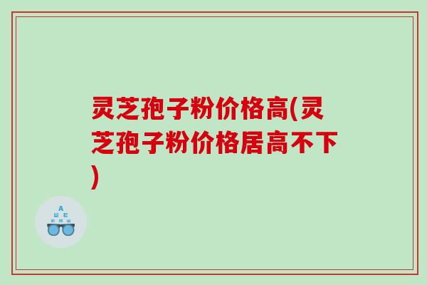 灵芝孢子粉价格高(灵芝孢子粉价格居高不下)
