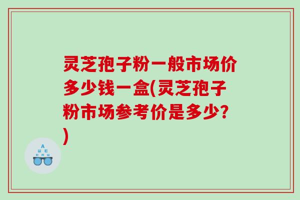 灵芝孢子粉一般市场价多少钱一盒(灵芝孢子粉市场参考价是多少？)