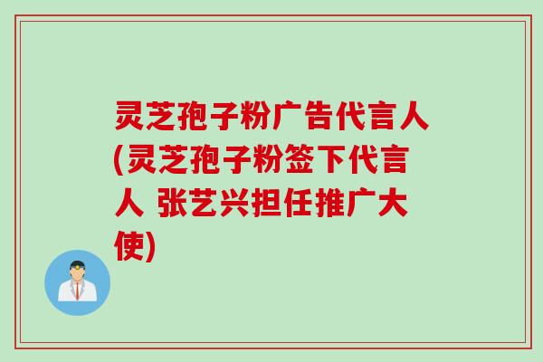 灵芝孢子粉广告代言人(灵芝孢子粉签下代言人 张艺兴担任推广大使)
