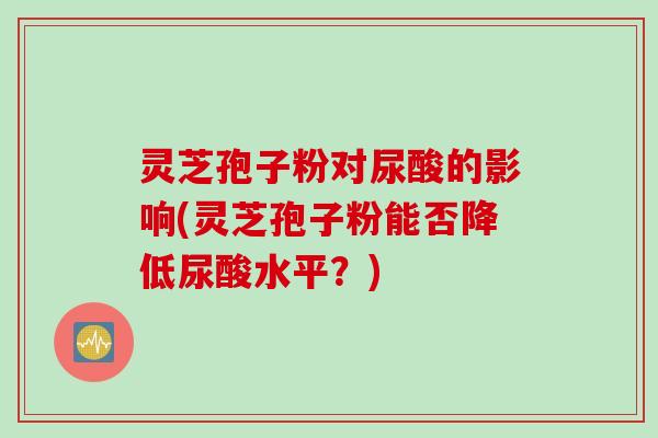 灵芝孢子粉对尿酸的影响(灵芝孢子粉能否降低尿酸水平？)