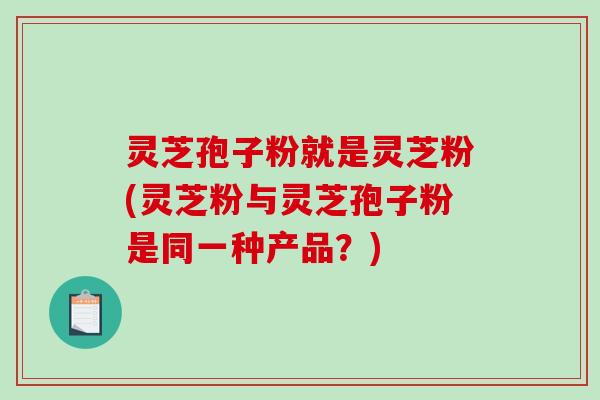 灵芝孢子粉就是灵芝粉(灵芝粉与灵芝孢子粉是同一种产品？)
