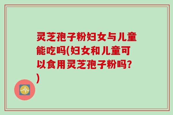 灵芝孢子粉妇女与儿童能吃吗(妇女和儿童可以食用灵芝孢子粉吗？)