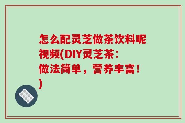 怎么配灵芝做茶饮料呢视频(DIY灵芝茶:做法简单,营养丰富!) 怎么配灵芝做茶饮料呢视频(DIY灵芝茶:做法简单,营养丰富!)