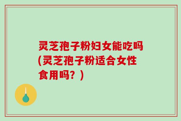 灵芝孢子粉妇女能吃吗(灵芝孢子粉适合女性食用吗？)