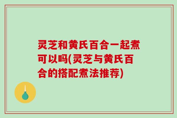 灵芝和黄氏百合一起煮可以吗(灵芝与黄氏百合的搭配煮法推荐)