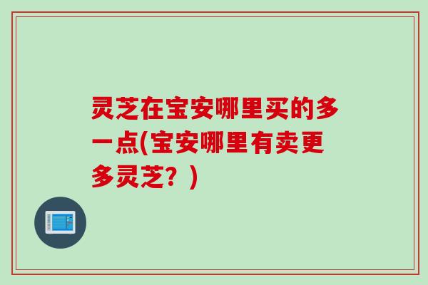 灵芝在宝安哪里买的多一点(宝安哪里有卖更多灵芝？)
