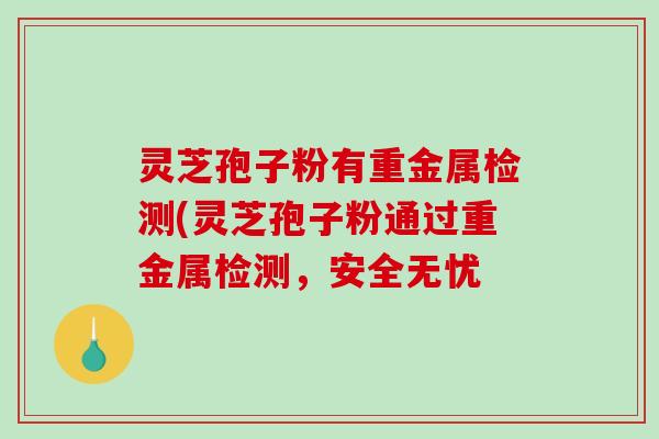 灵芝孢子粉有重金属检测(灵芝孢子粉通过重金属检测，安全无忧