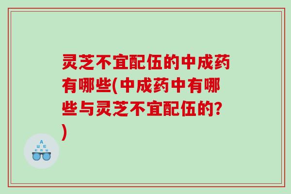 灵芝不宜配伍的中成药有哪些(中成药中有哪些与灵芝不宜配伍的？)