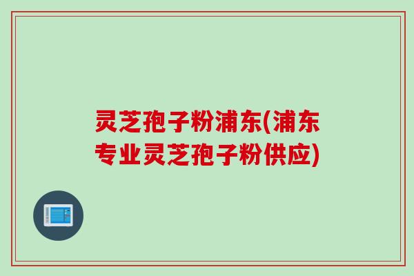 灵芝孢子粉浦东(浦东专业灵芝孢子粉供应)