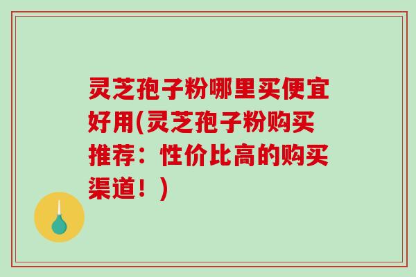 灵芝孢子粉哪里买便宜好用(灵芝孢子粉购买推荐：性价比高的购买渠道！)
