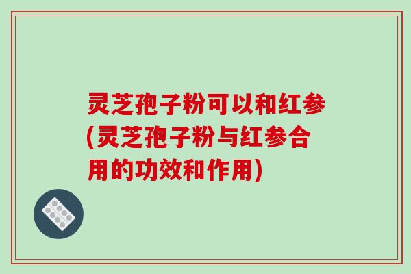 灵芝孢子粉可以和红参(灵芝孢子粉与红参合用的功效和作用)