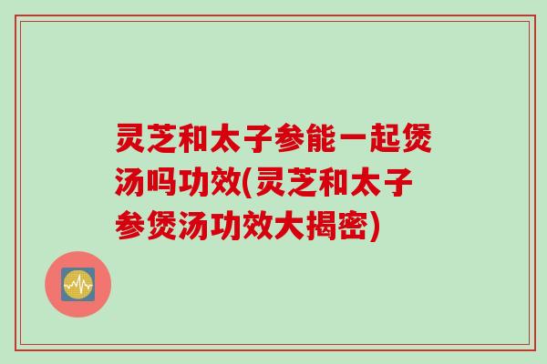 灵芝和太子参能一起煲汤吗功效(灵芝和太子参煲汤功效大揭密)