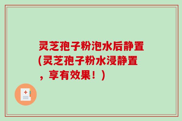 灵芝孢子粉泡水后静置(灵芝孢子粉水浸静置，享有效果！)