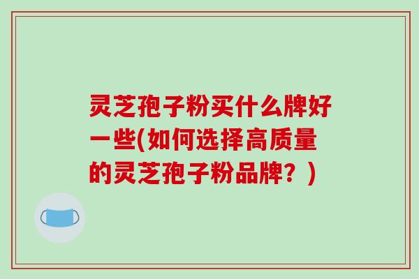 灵芝孢子粉买什么牌好一些(如何选择高质量的灵芝孢子粉品牌？)
