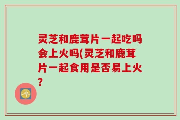 灵芝和鹿茸片一起吃吗会上火吗(灵芝和鹿茸片一起食用是否易上火？
