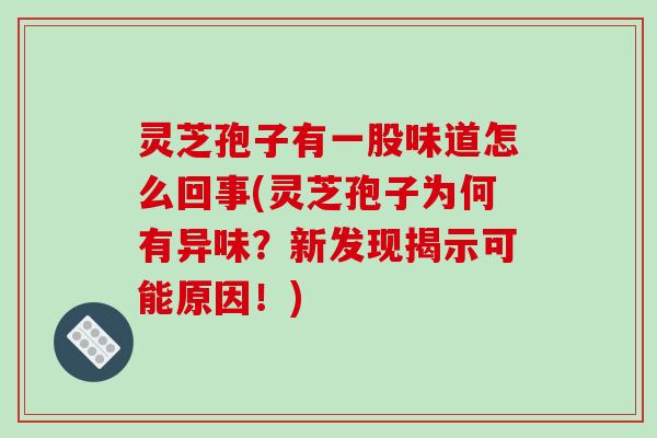 灵芝孢子有一股味道怎么回事(灵芝孢子为何有异味？新发现揭示可能原因！)