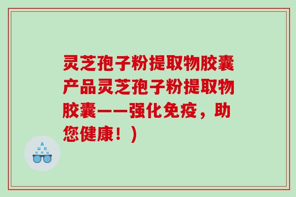 灵芝孢子粉提取物胶囊产品灵芝孢子粉提取物胶囊——强化免疫，助您健康！)