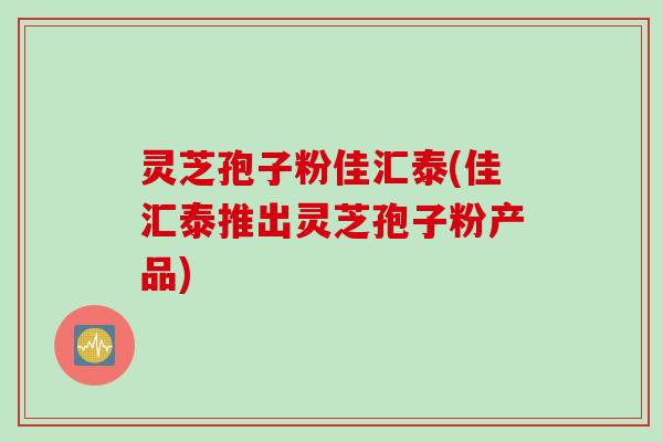 灵芝孢子粉佳汇泰(佳汇泰推出灵芝孢子粉产品)