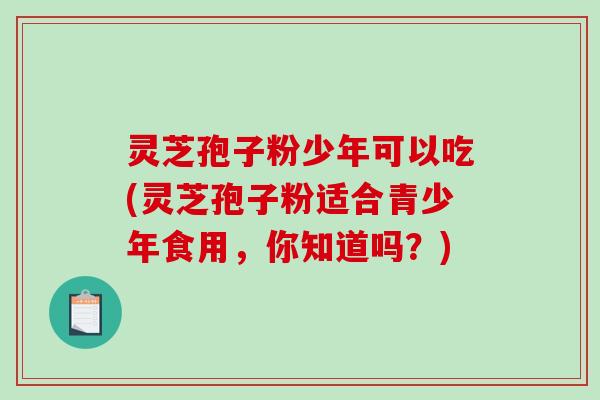 灵芝孢子粉少年可以吃(灵芝孢子粉适合青少年食用,你知道吗?) 灵芝孢子粉少年可以吃(灵芝孢子粉适合青少年食用,你知道吗?)