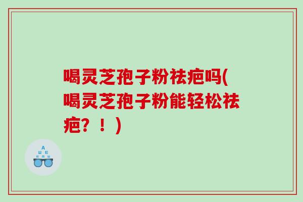 喝灵芝孢子粉祛疤吗(喝灵芝孢子粉能轻松祛疤？！)