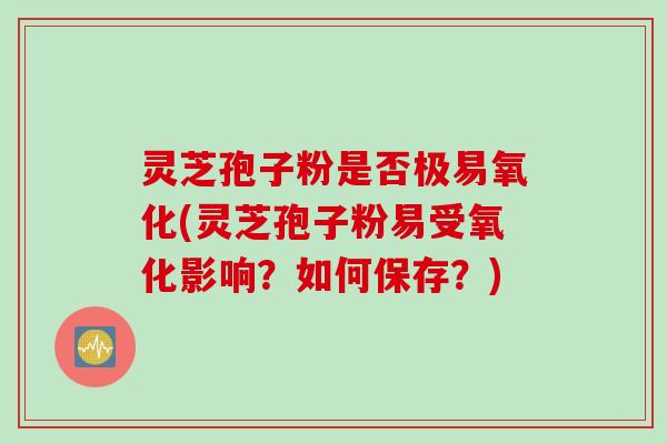 灵芝孢子粉是否极易氧化(灵芝孢子粉易受氧化影响？如何保存？)