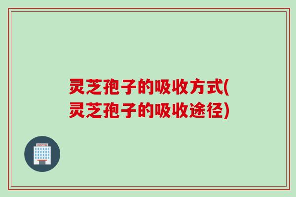 灵芝孢子的吸收方式(灵芝孢子的吸收途径) 灵芝孢子的吸收方式(灵芝孢子的吸收途径)