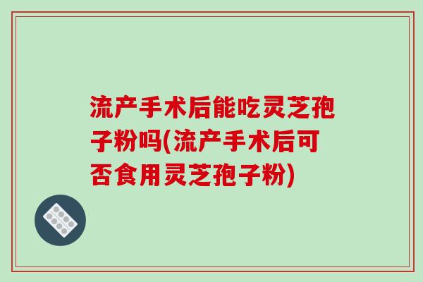 流产手术后能吃灵芝孢子粉吗(流产手术后可否食用灵芝孢子粉)
