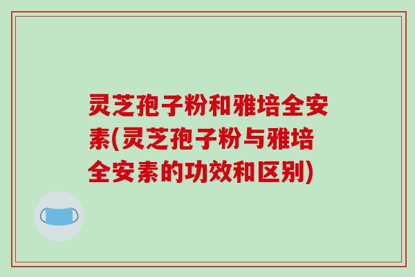 灵芝孢子粉和雅培全安素(灵芝孢子粉与雅培全安素的功效和区别)