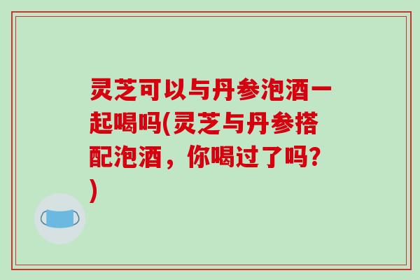灵芝可以与丹参泡酒一起喝吗(灵芝与丹参搭配泡酒，你喝过了吗？)