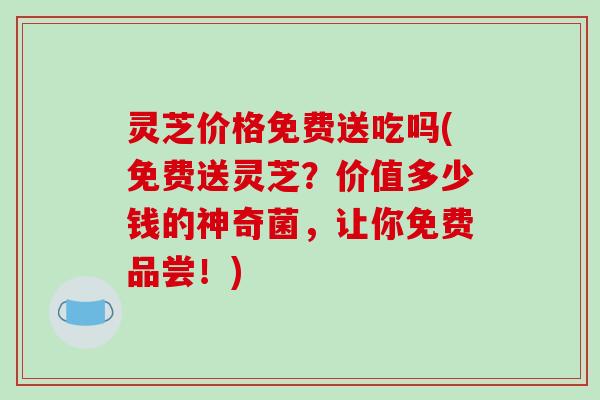 灵芝价格免费送吃吗(免费送灵芝？价值多少钱的神奇菌，让你免费品尝！)