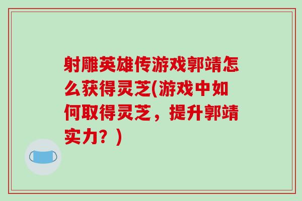 射雕英雄传游戏郭靖怎么获得灵芝(游戏中如何取得灵芝，提升郭靖实力？)