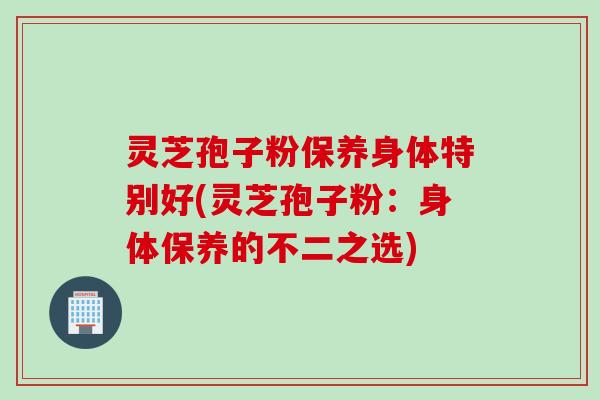灵芝孢子粉保养身体特别好(灵芝孢子粉：身体保养的不二之选)