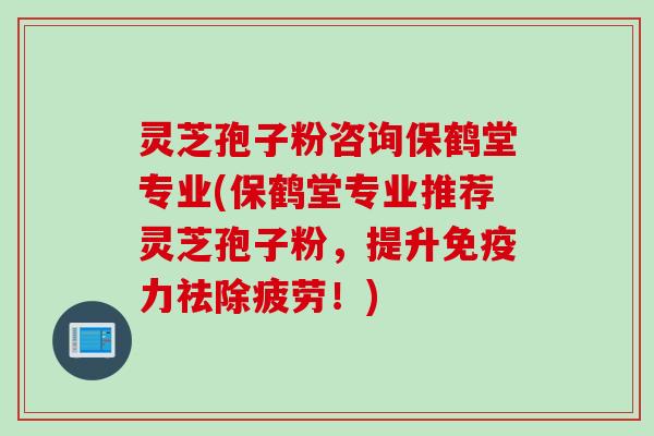 灵芝孢子粉咨询保鹤堂专业(保鹤堂专业推荐灵芝孢子粉，提升免疫力祛除疲劳！)